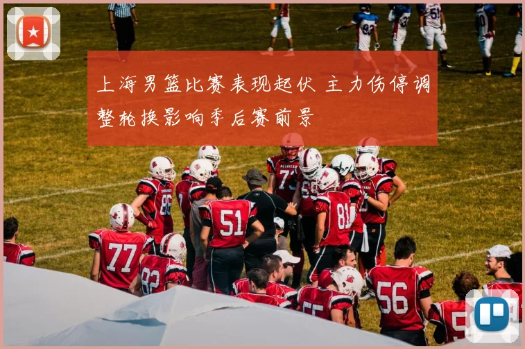 上海男篮比赛表现起伏 主力伤停调整轮换影响季后赛前景