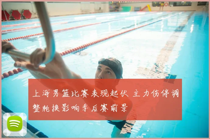 上海男篮比赛表现起伏 主力伤停调整轮换影响季后赛前景