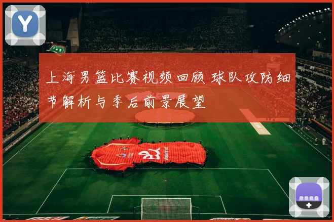上海男篮比赛视频回顾 球队攻防细节解析与季后前景展望